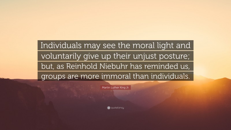 Martin Luther King Jr. Quote: “Individuals may see the moral light and voluntarily give up their unjust posture; but, as Reinhold Niebuhr has reminded us, groups are more immoral than individuals.”