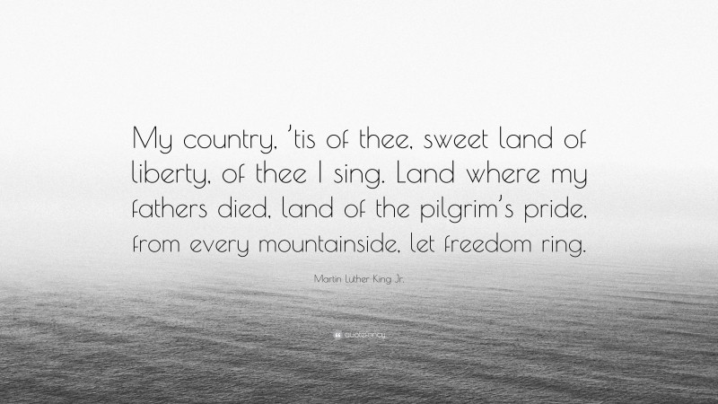 Martin Luther King Jr. Quote: “My country, ’tis of thee, sweet land of liberty, of thee I sing. Land where my fathers died, land of the pilgrim’s pride, from every mountainside, let freedom ring.”