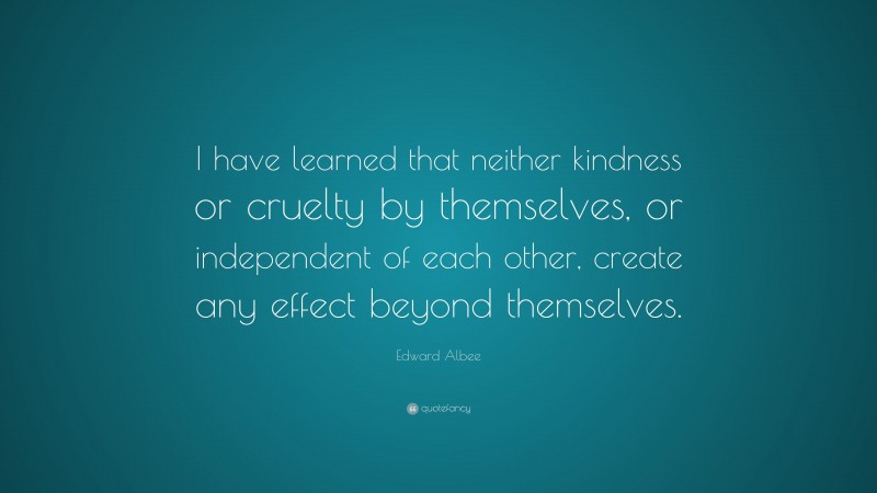 Edward Albee Quote: “I have learned that neither kindness or cruelty by themselves, or independent of each other, create any effect beyond themselves.”