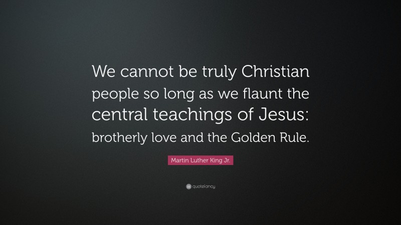 Martin Luther King Jr. Quote: “We cannot be truly Christian people so long as we flaunt the central teachings of Jesus: brotherly love and the Golden Rule.”