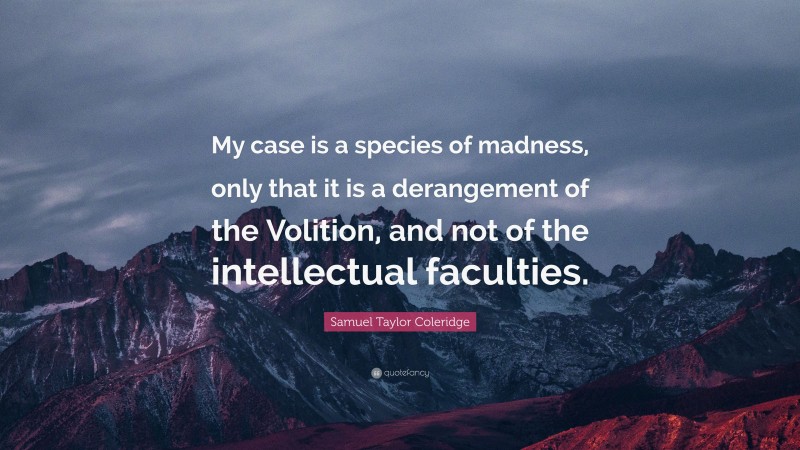 Samuel Taylor Coleridge Quote: “My case is a species of madness, only that it is a derangement of the Volition, and not of the intellectual faculties.”