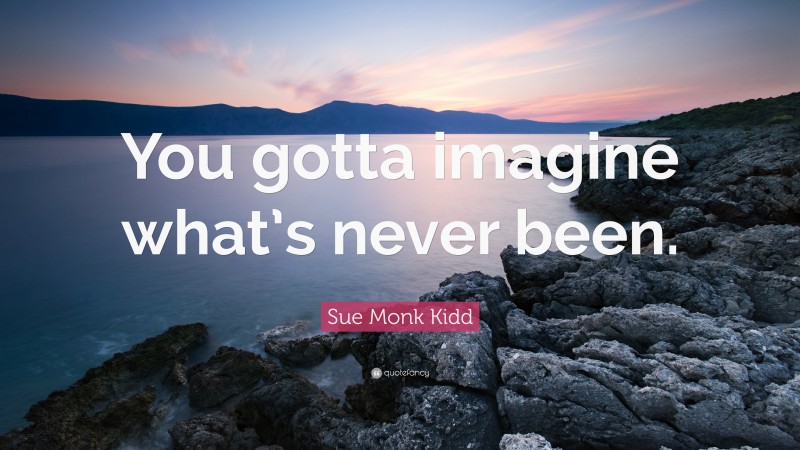 Sue Monk Kidd Quote: “You gotta imagine what’s never been.”
