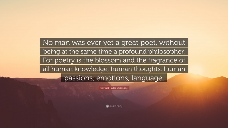 Samuel Taylor Coleridge Quote: “No man was ever yet a great poet, without being at the same time a profound philosopher. For poetry is the blossom and the fragrance of all human knowledge, human thoughts, human passions, emotions, language.”