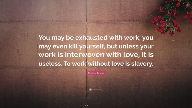 Mother Teresa Quote: “You may be exhausted with work, you may even kill yourself, but unless your work is interwoven with love, it is useless. To work without love is slavery.”
