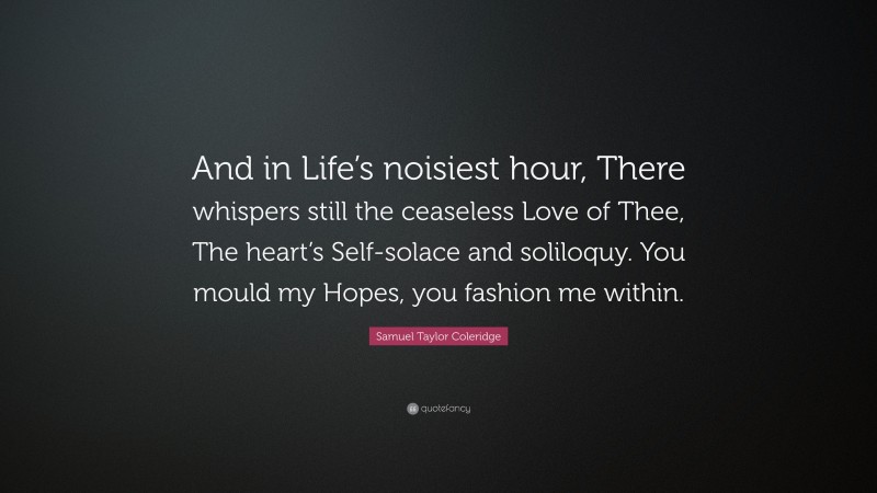 Samuel Taylor Coleridge Quote: “And in Life’s noisiest hour, There whispers still the ceaseless Love of Thee, The heart’s Self-solace and soliloquy. You mould my Hopes, you fashion me within.”
