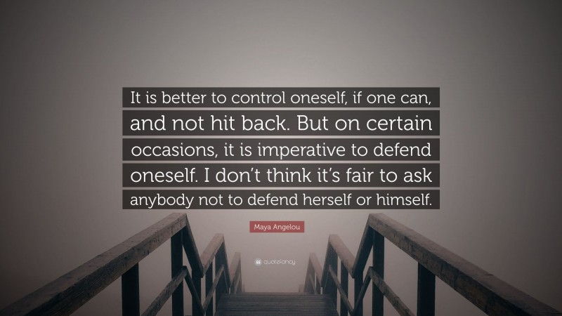 Maya Angelou Quote: “It is better to control oneself, if one can, and not hit back. But on certain occasions, it is imperative to defend oneself. I don’t think it’s fair to ask anybody not to defend herself or himself.”