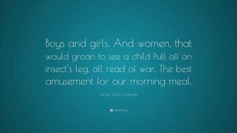 Samuel Taylor Coleridge Quote: “Boys and girls, And women, that would groan to see a child Pull off an insect’s leg, all read of war, The best amusement for our morning meal.”