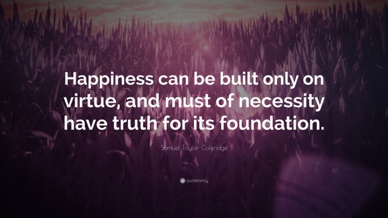 Samuel Taylor Coleridge Quote: “Happiness can be built only on virtue, and must of necessity have truth for its foundation.”