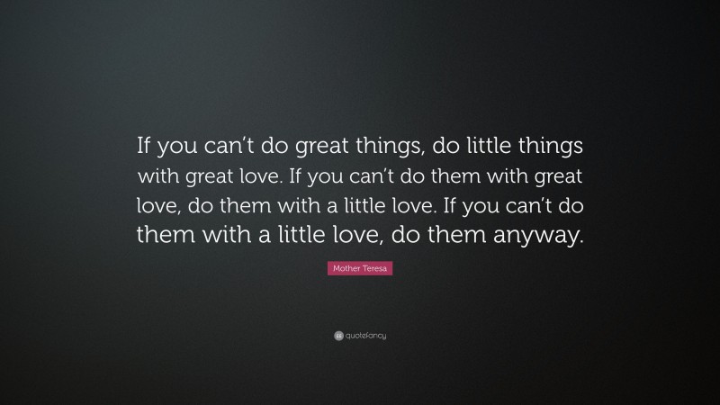 Mother Teresa Quote: “If you can’t do great things, do little things with great love. If you can’t do them with great love, do them with a little love. If you can’t do them with a little love, do them anyway.”