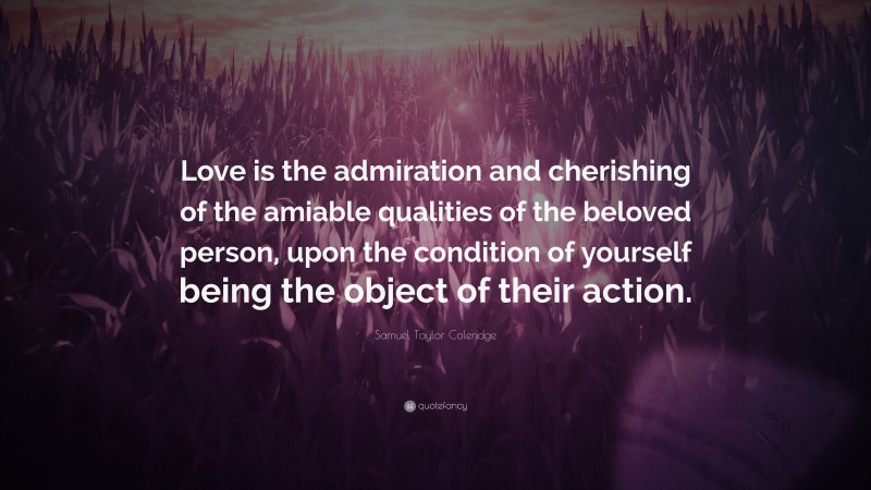 Samuel Taylor Coleridge Quote: “Love is the admiration and cherishing of the amiable qualities of the beloved person, upon the condition of yourself being the object of their action.”