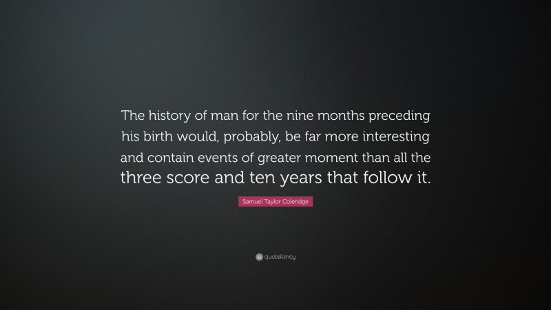 Samuel Taylor Coleridge Quote: “The history of man for the nine months preceding his birth would, probably, be far more interesting and contain events of greater moment than all the three score and ten years that follow it.”