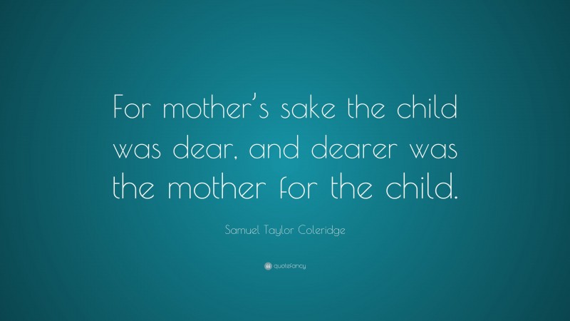 Samuel Taylor Coleridge Quote: “For mother’s sake the child was dear, and dearer was the mother for the child.”