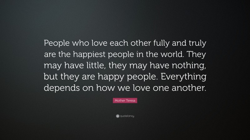 Mother Teresa Quote: “People who love each other fully and truly are the happiest people in the world. They may have little, they may have nothing, but they are happy people. Everything depends on how we love one another.”