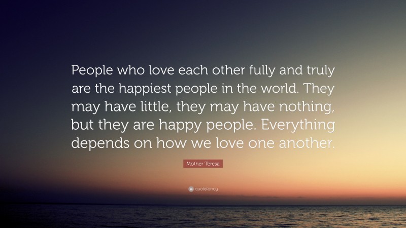 Mother Teresa Quote: “People who love each other fully and truly are the happiest people in the world. They may have little, they may have nothing, but they are happy people. Everything depends on how we love one another.”