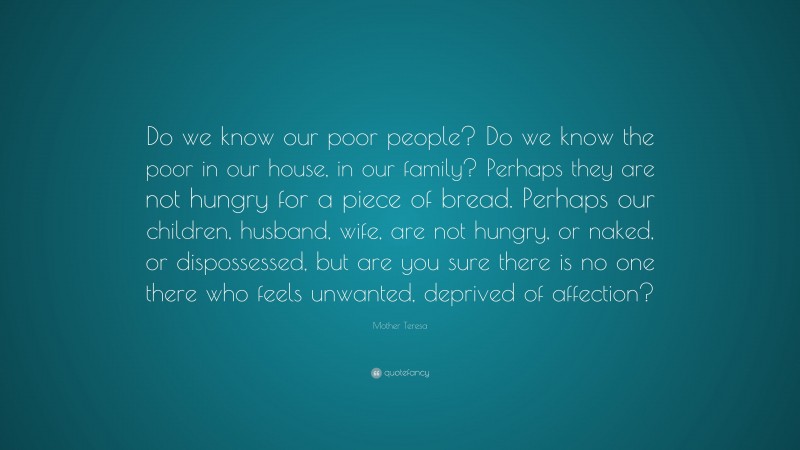 Mother Teresa Quote: “Do we know our poor people? Do we know the poor in our house, in our family? Perhaps they are not hungry for a piece of bread. Perhaps our children, husband, wife, are not hungry, or naked, or dispossessed, but are you sure there is no one there who feels unwanted, deprived of affection?”