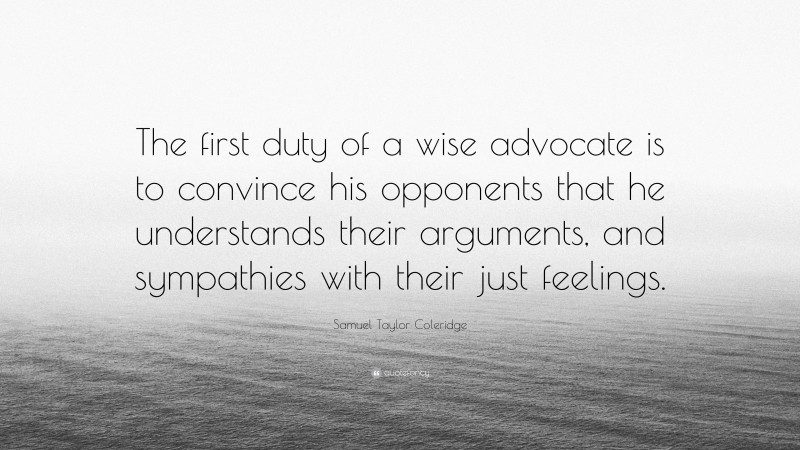 Samuel Taylor Coleridge Quote: “The first duty of a wise advocate is to convince his opponents that he understands their arguments, and sympathies with their just feelings.”