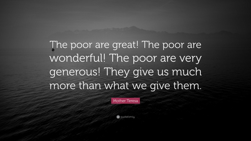 Mother Teresa Quote: “The poor are great! The poor are wonderful! The poor are very generous! They give us much more than what we give them.”