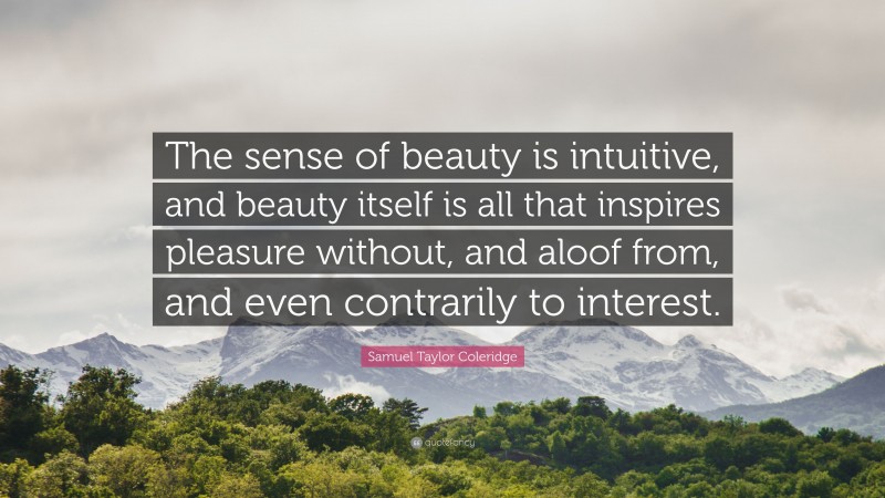 Samuel Taylor Coleridge Quote: “The sense of beauty is intuitive, and beauty itself is all that inspires pleasure without, and aloof from, and even contrarily to interest.”