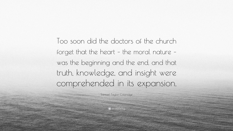 Samuel Taylor Coleridge Quote: “Too soon did the doctors of the church forget that the heart – the moral nature – was the beginning and the end, and that truth, knowledge, and insight were comprehended in its expansion.”