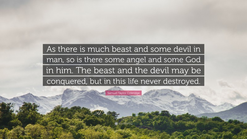 Samuel Taylor Coleridge Quote: “As there is much beast and some devil in man, so is there some angel and some God in him. The beast and the devil may be conquered, but in this life never destroyed.”