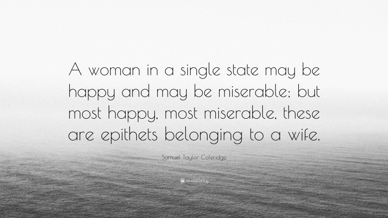 Samuel Taylor Coleridge Quote: “A woman in a single state may be happy and may be miserable; but most happy, most miserable, these are epithets belonging to a wife.”