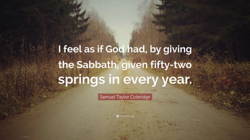Samuel Taylor Coleridge Quote: “I feel as if God had, by giving the Sabbath, given fifty-two springs in every year.”