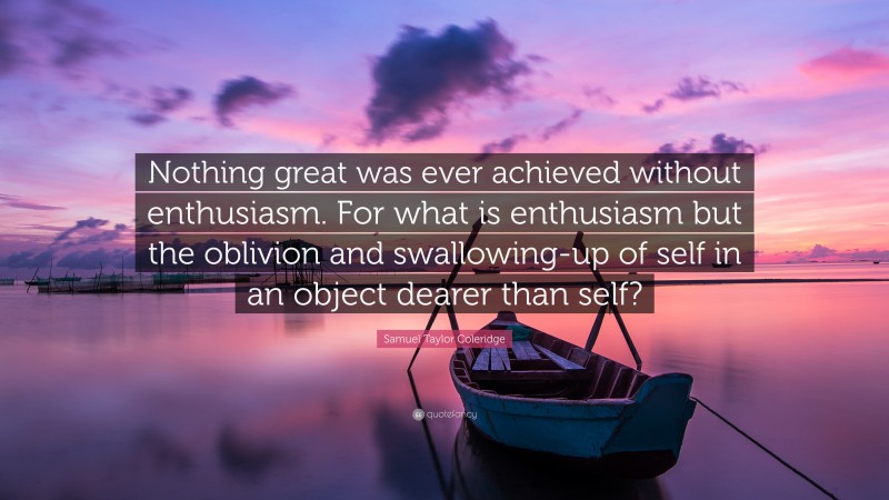 Samuel Taylor Coleridge Quote: “Nothing great was ever achieved without enthusiasm. For what is enthusiasm but the oblivion and swallowing-up of self in an object dearer than self?”