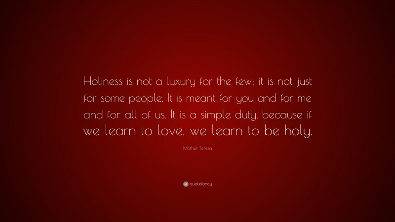 Mother Teresa Quote: “Holiness is not a luxury for the few; it is not just for some people. It is meant for you and for me and for all of us. It is a simple duty, because if we learn to love, we learn to be holy.”