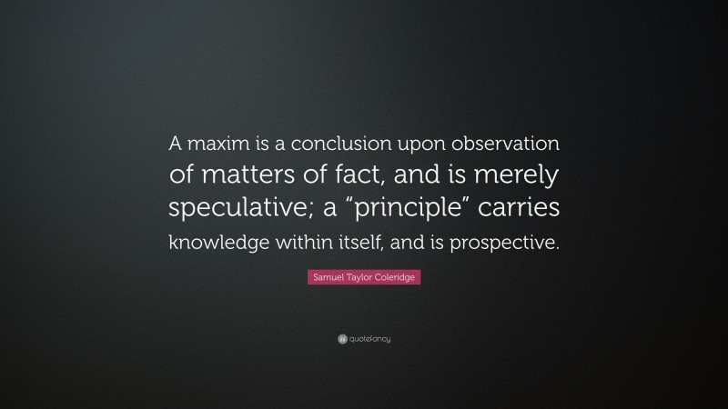Samuel Taylor Coleridge Quote: “A maxim is a conclusion upon observation of matters of fact, and is merely speculative; a “principle” carries knowledge within itself, and is prospective.”