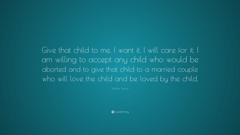 Mother Teresa Quote: “Give that child to me. I want it. I will care for it. I am willing to accept any child who would be aborted and to give that child to a married couple who will love the child and be loved by the child.”