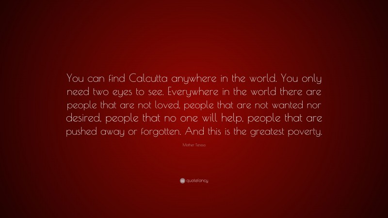 Mother Teresa Quote: “You can find Calcutta anywhere in the world. You only need two eyes to see. Everywhere in the world there are people that are not loved, people that are not wanted nor desired, people that no one will help, people that are pushed away or forgotten. And this is the greatest poverty.”