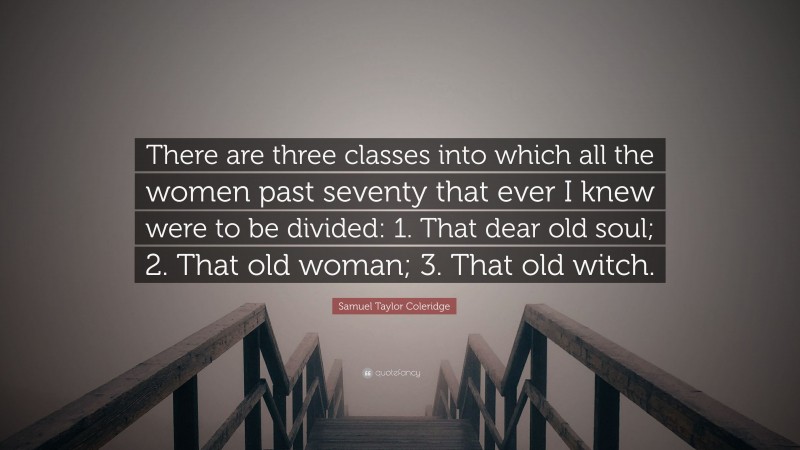 Samuel Taylor Coleridge Quote: “There are three classes into which all the women past seventy that ever I knew were to be divided: 1. That dear old soul; 2. That old woman; 3. That old witch.”