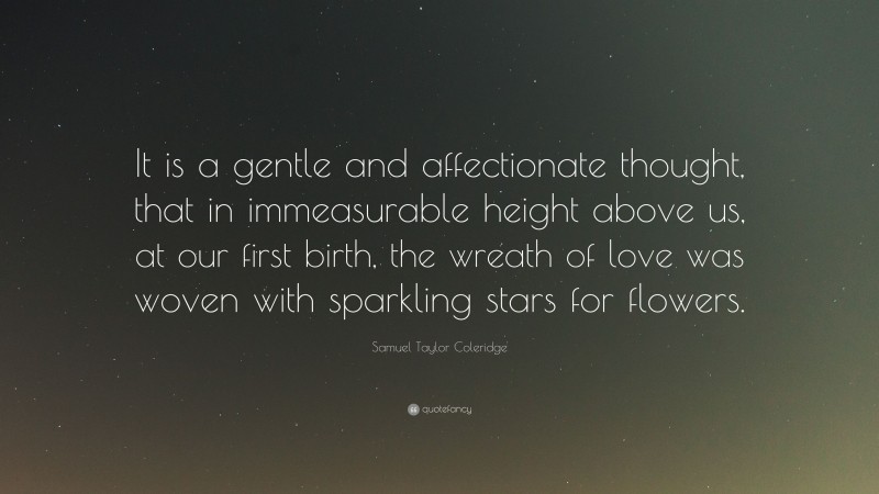 Samuel Taylor Coleridge Quote: “It is a gentle and affectionate thought, that in immeasurable height above us, at our first birth, the wreath of love was woven with sparkling stars for flowers.”