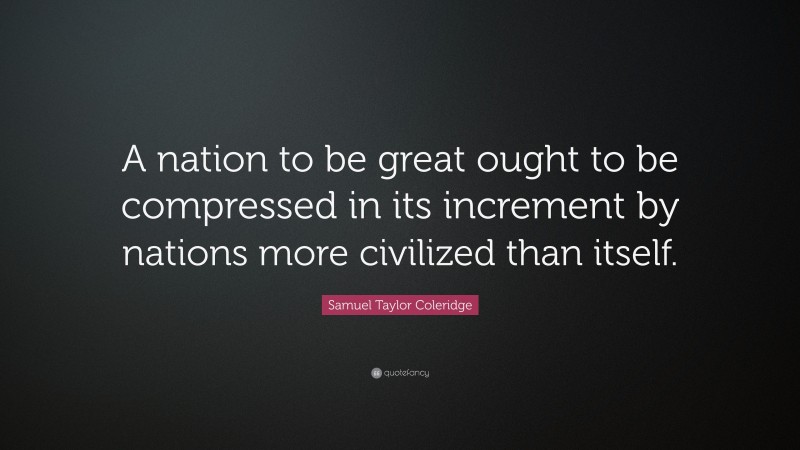 Samuel Taylor Coleridge Quote: “A nation to be great ought to be compressed in its increment by nations more civilized than itself.”
