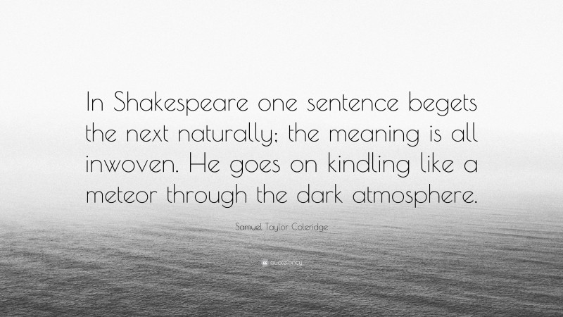 Samuel Taylor Coleridge Quote: “In Shakespeare one sentence begets the next naturally; the meaning is all inwoven. He goes on kindling like a meteor through the dark atmosphere.”