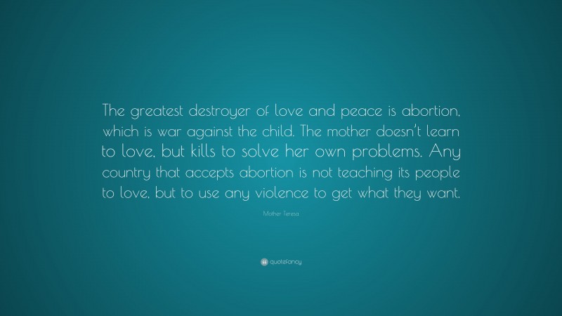 Mother Teresa Quote: “The greatest destroyer of love and peace is abortion, which is war against the child. The mother doesn’t learn to love, but kills to solve her own problems. Any country that accepts abortion is not teaching its people to love, but to use any violence to get what they want.”