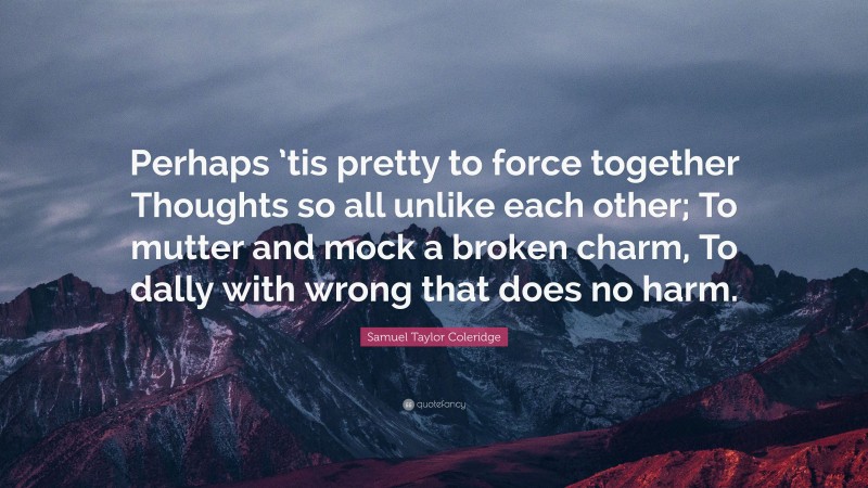 Samuel Taylor Coleridge Quote: “Perhaps ’tis pretty to force together Thoughts so all unlike each other; To mutter and mock a broken charm, To dally with wrong that does no harm.”