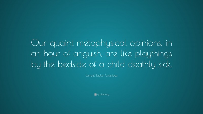 Samuel Taylor Coleridge Quote: “Our quaint metaphysical opinions, in an hour of anguish, are like playthings by the bedside of a child deathly sick.”