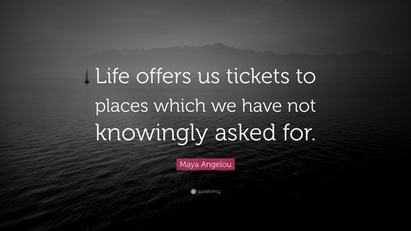 Maya Angelou Quote: “Life offers us tickets to places which we have not knowingly asked for.”
