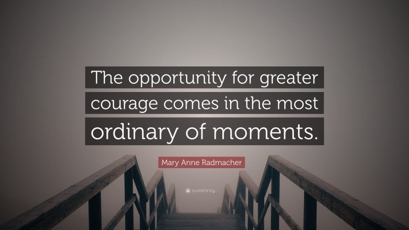 Mary Anne Radmacher Quote: “The opportunity for greater courage comes in the most ordinary of moments.”