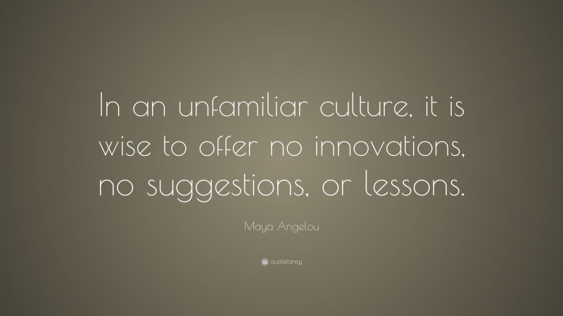 Maya Angelou Quote: “In an unfamiliar culture, it is wise to offer no innovations, no suggestions, or lessons.”