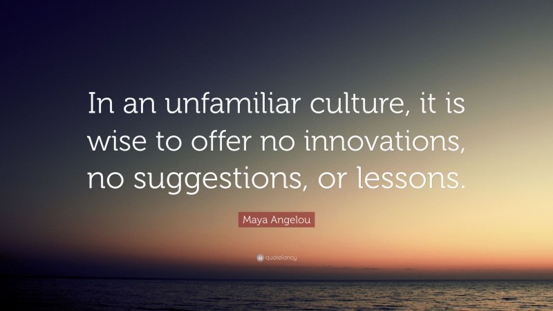 Maya Angelou Quote: “In an unfamiliar culture, it is wise to offer no innovations, no suggestions, or lessons.”