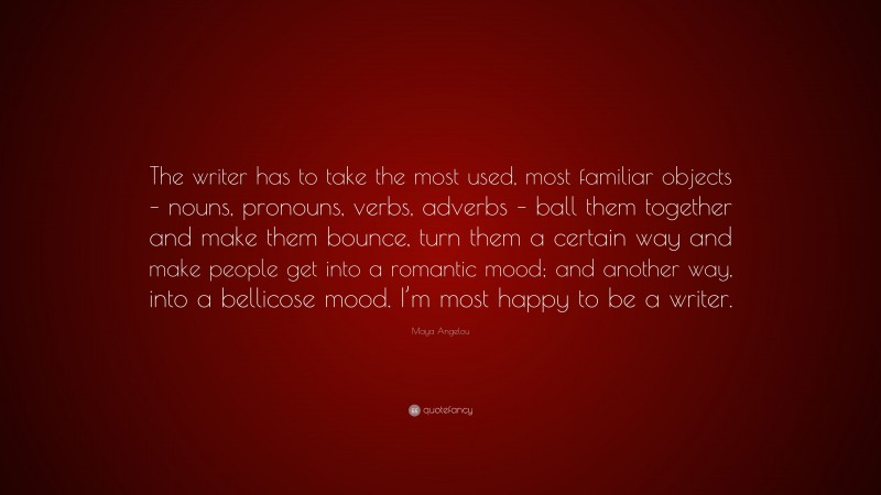 Maya Angelou Quote: “The writer has to take the most used, most familiar objects – nouns, pronouns, verbs, adverbs – ball them together and make them bounce, turn them a certain way and make people get into a romantic mood; and another way, into a bellicose mood. I’m most happy to be a writer.”