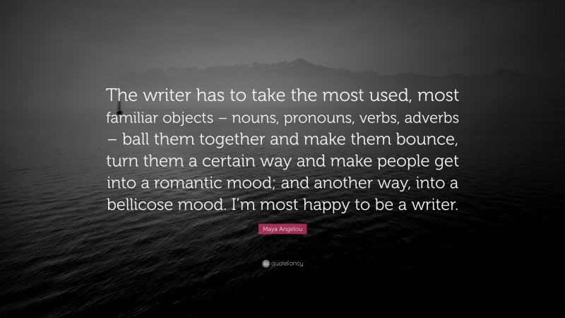 Maya Angelou Quote: “The writer has to take the most used, most familiar objects – nouns, pronouns, verbs, adverbs – ball them together and make them bounce, turn them a certain way and make people get into a romantic mood; and another way, into a bellicose mood. I’m most happy to be a writer.”