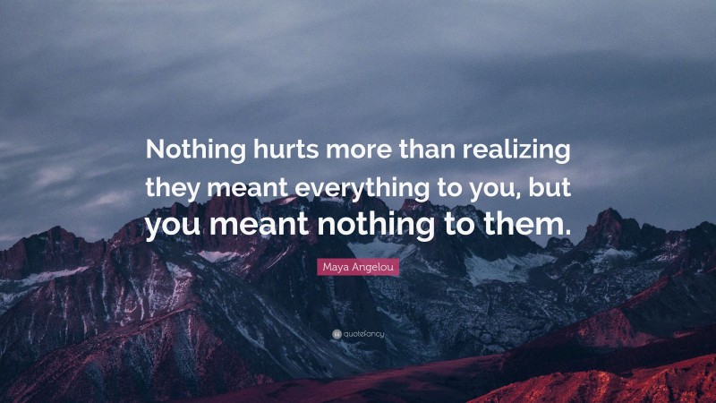 Maya Angelou Quote: “Nothing hurts more than realizing they meant everything to you, but you meant nothing to them.”