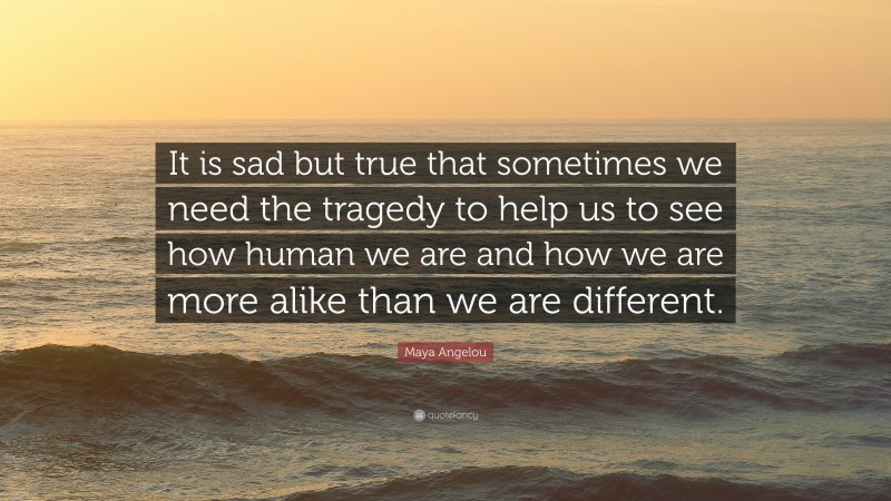 Maya Angelou Quote: “It is sad but true that sometimes we need the tragedy to help us to see how human we are and how we are more alike than we are different.”