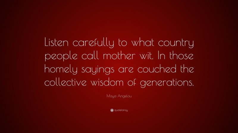 Maya Angelou Quote: “Listen carefully to what country people call mother wit. In those homely sayings are couched the collective wisdom of generations.”