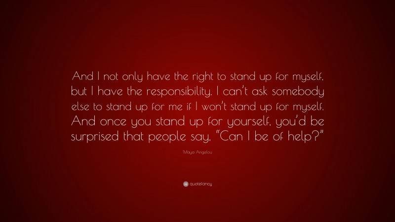 Maya Angelou Quote: “And I not only have the right to stand up for myself, but I have the responsibility. I can’t ask somebody else to stand up for me if I won’t stand up for myself. And once you stand up for yourself, you’d be surprised that people say, “Can I be of help?””