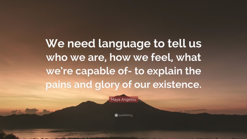 Maya Angelou Quote: “We need language to tell us who we are, how we feel, what we’re capable of- to explain the pains and glory of our existence.”