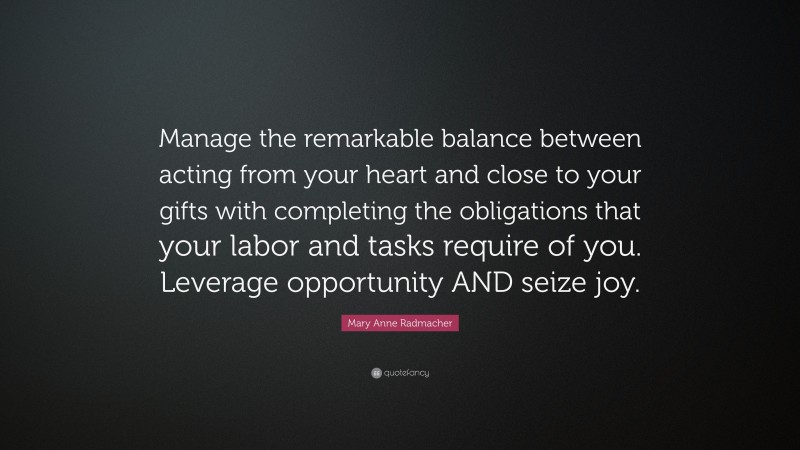 Mary Anne Radmacher Quote: “Manage the remarkable balance between acting from your heart and close to your gifts with completing the obligations that your labor and tasks require of you. Leverage opportunity AND seize joy.”